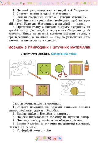 70
1.	Перший ряд ланцюжка нанизуй з 4 бісеринок.
2.	Схрести нитки в одній з бісеринок.
3.	Стисни бісеринки ниткою і утвори «хрещик».
4.	Для інших «хрещиків» необхідно, щоб на пра-
вій нитці було дві бісеринки, а на лівій  — одна.
5.	Протягни голку з ниткою в другу бісеринку на
правій нитці. Дотримуйся чергування бісеринок у ві-
зерунку. Якщо на правий відрізок набрати не дві, а
три бісеринки, а на лівий  — дві, то утвориться лан-
цюжок із кольорових «кілець».
Мозаїка з природних і штучних матеріалів
Практична робота. Солом’яний утікач
Створи композицію із соломки.
1.	Спершу намалюй на картоні тонкими лініями
хатку, доріжку, дерева, Колобка.
2.	Виріж шаблон Колобка з картону.
3.	Наклей підготовлену соломку на цупкий папір.
4.	Поклади зверху шаблон та обведи олівцем.
5.	Виріж Колобка із соломки на дощечці-підставці.
Наклей на основу.
6.	Розфарбуй композицію.
 