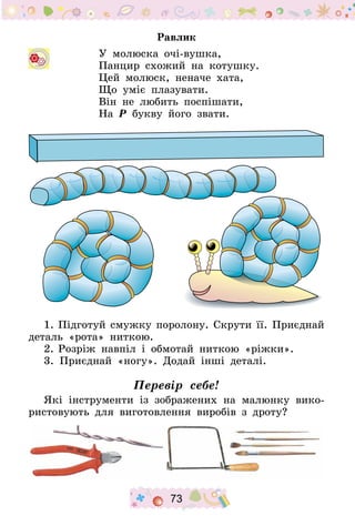 73
Равлик
У молюска очі-вушка,
Панцир схожий на котушку.
Цей молюск, неначе хата,
Що уміє плазувати.
Він не любить поспішати,
На Р букву його звати.
1.	Підготуй смужку поролону. Скрути її. Приєднай
деталь «рота» ниткою.
2.	Розріж навпіл і обмотай ниткою «ріжки».
3. Приєднай «ногу». Додай інші деталі.
Перевір себе!
Які інструменти із зображених на малюнку вико-
ристовують для виготовлення виробів з дроту?
 