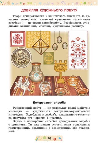 76
Довкілля художнього побуту
Твори декоративного і вжиткового мистецтв із су-
часних матеріалів, виконані сучасними технічними
засобами, — це твори етнодизайну. Розрізняють етно­
дизайн витинанки, мозаїки, художнього розпису.
Декорування виробів
Рукотворний побут — це результат праці майстрів
мистецтв  — художників декоративно-ужиткового
мистецтва. Оздоблена з любов’ю декоративно-ужитко-
ва побутова річ  корисна і красива.
Одним з поширених способів декорування виробів
є орнамент. Ти вже знаєш основні види орнаментів:
геометричний, рослинний і зооморфний, або тварин-
ний.
 