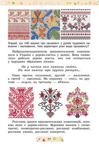 77
Згадай, що тобі відомо про орнамент з уроків трудового на-
вчання і малювання. Чим характерні різні види орнаменту?
Найрозповсюдженішою орнаментальною компози-
цією в Україні є дерево-квітка у вазоні. Вона симво-
лізує райське дерево життя, яке так оспівується
у народних обрядових піснях:
Ой у чистім полі камінець стоїть.
На тім камінці три прутки ростуть…
Один пруток калиновий, другий  — малиновий,
а третій  — горіховий. На першому  — сокіл, на дру-
гому  — зозуля, на третьому  — бджоли.
Розглянь зразки орнаментальних композицій, осно-
вою яких є дерево-квітка. Вершини вазонів є геоме-
тричні, геометрично-рослинні, рослинні комбіновані,
рослинні умовні, рослинні конкретні.
 