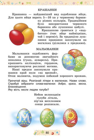80
Крашанки
Крашанка  — найдавніший вид оздоблення яйця.
Для цього яйця варять 5—10 хв у червоному барвни-
ку різних кольорів. Традиційним
було використання червоного
барвника або лушпиння цибулі.
Крашанкою граються у «над-
битки» (чиє яйце найміцніше,
той і переміг). За традицією луш-
пиння крашанок закопували на
могилках (ділилися з предками).
Мальованки
Мальованки оздоблюють фар­
бами за допомогою звичайного
пензлика (гуаш, акварель). При-
крашають аплікацією, герданом,
використовуючи рослинні мотиви.
Наші предки закопували кра-
шанки край поля «на врожай».
Отож малюючи, подумки побажай хорошого врожаю.
Прочитай вірш. Розпізнай літери в малюнках. Назви слово.
Спробуй зобразити слова-малюнки: добро, краса, весна,
Благовіщення.
Яку вість несли людям голуби?
Небом великоднім
голуби літали,
пір’ям веселковим
сонце розписали.
 