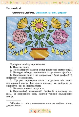 81
На дозвіллі
Практична робота. Орнамент на склі. Вітражі*
Прикрась шибку орнаментом.
1.	Протри скло.
2.	Фломастером нанеси ескіз квіткової композиції.
3. Контури обведи пензликом з гуашевою фарбою.
4. Переверни скло і на зворотному боці розфарбуй
квіткову композицію.
5. Ще раз переверни скло і підклади під нього
кольоровий папір. Тло якого кольору ти вибереш: за
схожістю чи за контрастом?
6. Виготов макети вітражів.
7. Перекопіюй композиції. Виріж їх з картону но-
жем. Зі зворотного боку наклей тонкий кольоровий
папір.
* Вітраж — твір з кольорового скла на шибках вікон,
дверей тощо.
 
