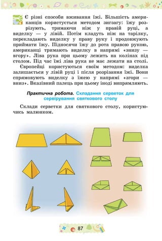 87
  Є різні способи вживання їжі. Більшість амери-
канців користується методом зигзагу: їжу роз-
різують, тримаючи ніж у правій руці, а
виделку  — у лівій. Потім кладуть ніж на тарілку,
перекладають виделку у праву руку і продовжують
приймати їжу. Підносячи їжу до рота правою рукою,
американці тримають виделку в напрямі «знизу —
вгору». Ліва рука при цьому лежить на колінах під
столом. Під час їжі ліва рука не має лежати на столі­.
Європейці користуються своїм методом: виделка
залишається у лівій руці і після розрізання їжі. Вони
спрямовують виделку з їжею у напрямі «згори —
вниз». Вказівний палець при цьому іноді випрямляють­.
Практична робота. Складання серветок для
сервірування святкового столу
Склади серветки для святкового столу, користую-
чись малюнком.
 