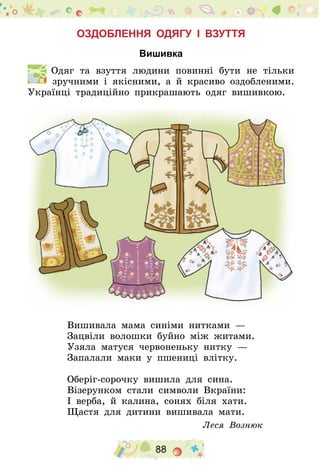 88
Оздоблення одягу і взуття
Вишивка
  Одяг та взуття людини повинні бути не тільки
зручними і якісними, а й красиво оздобленими.
Українці традиційно прикрашають одяг вишивкою.
Вишивала мама синіми нитками  —
Зацвіли волошки буйно між житами.
Узяла матуся червоненьку нитку  —
Запалали маки у пшениці влітку.
Оберіг-сорочку вишила для сина.
Візерунком стали символи Вкраїни:
І верба, й калина, сонях біля хати.
Щастя для дитини вишивала мати.
Леся Вознюк
 
