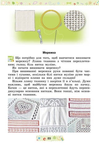 89
Мережка
  Що потрібно для того, щоб навчитися вишивати
мережку? Лляна тканина з чітким переплетен-
ням; голка; біла нитка муліне.
Як почати вишивати мережку?
При вишиванні мережки руки повинні бути чис-
тими і сухими, оскільки білі нитки муліне дуже мар-
кі і відіпрати плями на них дуже складно!
Візьми лляну тканину і закріпи її в п’яльці. Дуже
важливо, щоб майбутня мережка йшла по качку.
Качок — це нитки, які в переплетенні йдуть перпен-
дикулярно основним ниткам. Вони тонші, ніж основ­
ні нитки тканини.
 