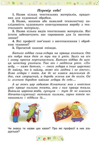91
Перевір себе!
1.	Назви кілька текстильних матеріалів, придат-
них для художньої обробки.
2.	Назви, напиши або намалюй технологічну по-
слідовність художнього конструювання виробу з тек-
стильного матеріалу.
3.	Назви кілька видів текстильних матеріалів. Які
істоти забезпечують нас сировиною для їх виготов-
лення?
4.	Які професії пов’язані з виготовленням і оброб-
кою тканини?
5.	Прочитай казкові епізоди.
Батько віддав сина-ледаря на кравця вчитися. От
він побув там днів зо три та й утік. Заліз на піч
і знову просом пересипається. Батько віддав до шев-
ця шевству учитися. Так він і звідтіля утік. «По­
веду, — каже батько, — свого ледаря в інше царство:
де найму, то й найму, може він звідти і не втече».
Взяв ледаря і повів. Аж де не взявся маленький ді-
док, сам зморщений, а борода зелена аж до колін. Ох
із зеленою бородою найняв ледаря до себе...
А це якось цар забажав дізнатися: яка з невісток
уміє краще килими ткати, яка з них краща ткаля.
Вийшла царівна-жаба, гукнула — тут де не взялися
дівчата-служниці: виткали килими, гарно півнів по-
нашивали і віддали їй...
Чи знаєш ти назви цих казок? Про які професії в них зга­
дується?
 