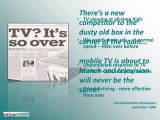 There’s a new
• TV viewing at all-time high
competitor to the
dusty old box in the
•corner of the room...
We watch more ads – at normal
speed – than ever before
mobile TV is about to

• Unparalleled response to TV
content ads television
launch–andand programmes

will never be the
•same!
TV advertising - more effective
than ever

The Independent Newspaper
September 2006

 