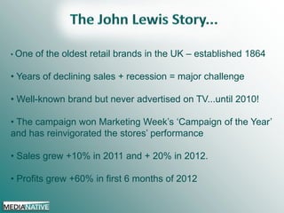 • One

of the oldest retail brands in the UK – established 1864

• Years of declining sales + recession = major challenge
• Well-known brand but never advertised on TV...until 2010!
• The campaign won Marketing Week’s ‘Campaign of the Year’
and has reinvigorated the stores’ performance

• Sales grew +10% in 2011 and + 20% in 2012.
• Profits grew +60% in first 6 months of 2012

 