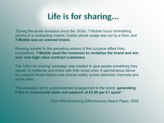 “During the worst recession since the 1930s, T-Mobile faced diminishing
returns in a contracting market; mobile phone usage was cut by a third, and
T-Mobile was an unloved brand.
Running counter to the prevailing actions of the cut-price offers from
competitors, T-Mobile used the recession to revitalise the brand and win
over new high value contract customers.
The ‘Life’s for sharing’ campaign was created to give people something they
valued, to celebrate and share with their loved ones. A spontaneous dance
at Liverpool Street Station was shared widely across television channels and
online sites.
The campaign led to unprecedented engagement in the brand, generating
£15m in incremental sales and payback of £2.46 per £1 spent”.
From IPA Advertising Effectiveness Award Paper, 2009

 