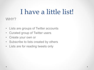 I have a little list! 
WHY? 
• Lists are groups of Twitter accounts 
• Curated group of Twitter users 
• Create your own or 
• Subscribe to lists created by others 
• Lists are for reading tweets only 
 