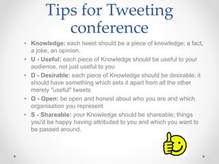 Tips for Tweeting 
conference 
• Knowledge: each tweet should be a piece of knowledge; a fact, 
a joke, an opinion. 
• U - Useful: each piece of Knowledge should be useful to your 
audience, not just useful to you 
• D - Desirable: each piece of Knowledge should be desirable; it 
should have something which sets it apart from all the other 
merely "useful" tweets 
• O - Open: be open and honest about who you are and which 
organisation you represent 
• S - Shareable: your Knowledge should be shareable; things 
you'd be happy having attributed to you and which you want to 
be passed around. 
 