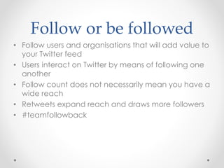 Follow or be followed
• Follow users and organisations that will add value to
your Twitter feed
• Users interact on Twitter by means of following one
another
• Follow count does not necessarily mean you have a
wide reach
• Retweets expand reach and draws more followers
• #teamfollowback
 