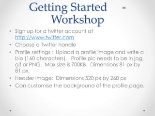 Getting Started -
Workshop
• Sign up for a twitter account at
http://www.twitter.com
• Choose a Twitter handle
• Profile settings : Upload a profile image and write a
bio (160 characters). Profile pic needs to be in jpg,
gif or PNG. Max size is 700KB. Dimensions 81 px by
81 px.
• Header image: Dimensions 520 px by 260 px
• Can customise the background of the profile page.
 