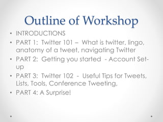 Outline of Workshop
• INTRODUCTIONS
• PART 1: Twitter 101 – What is twitter, lingo,
anatomy of a tweet, navigating Twitter
• PART 2: Getting you started - Account Set-
up
• PART 3: Twitter 102 - Useful Tips for Tweets,
Lists, Tools, Conference Tweeting,
• PART 4: A Surprise!
 