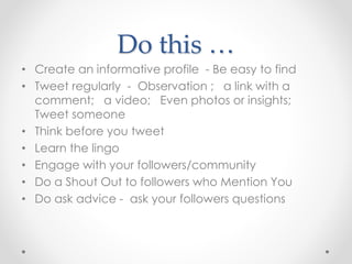 Do this …
• Create an informative profile - Be easy to find
• Tweet regularly - Observation ; a link with a
comment; a video; Even photos or insights;
Tweet someone
• Think before you tweet
• Learn the lingo
• Engage with your followers/community
• Do a Shout Out to followers who Mention You
• Do ask advice - ask your followers questions
 