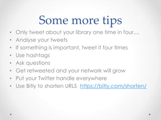 Some more tips
• Only tweet about your library one time in four....
• Analyse your tweets
• If something is important, tweet it four times
• Use hashtags
• Ask questions
• Get retweeted and your network will grow
• Put your Twitter handle everywhere
• Use Bitly to shorten URLS https://bitly.com/shorten/
 