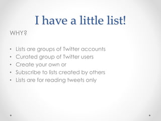 I have a little list!
WHY?
• Lists are groups of Twitter accounts
• Curated group of Twitter users
• Create your own or
• Subscribe to lists created by others
• Lists are for reading tweets only
 