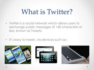 What is Twitter?
• Twitter is a social network which allows users to
exchange public messages of 140 characters or
less, known as Tweets.
• It’s easy to tweet, via devices such as :
 