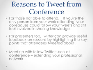 Reasons to Tweet from
Conference
• For those not able to attend. If you're the
only person from your work attending, your
colleagues could follow your tweets and still
feel involved in sharing knowledge.
• For presenters too, Twitter can provide useful
feedback on sessions by highlighting the key
points that attendees tweeted about.
• Meet up with fellow Twitter users at
conference – extending your professional
network
 