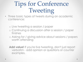 Tips for Conference
Tweeting
• Three basic types of tweets during an academic
conference:
o Live tweeting a session / paper
o Continuing a discussion after a session / paper
finishes
o Asking for / giving advice about sessions / papers
worth attending
Add value! If you're live tweeting, don't just report
verbatim - add opinion or questions or counter
examples.
 