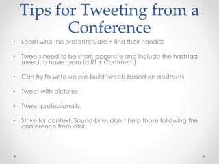 Tips for Tweeting from a
Conference
• Learn who the presenters are + find their handles
• Tweets need to be short, accurate and include the hashtag
(need to have room to RT + Comment)
• Can try to write-up pre-build tweets based on abstracts
• Tweet with pictures
• Tweet professionally
• Strive for context. Sound-bites don’t help those following the
conference from afar.
 