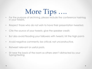 More Tips ….
• For the purpose of archiving, please include the conference hashtag
in your tweets.
• Respect those who do not wish to have their presentation tweeted.
• Cite the source of your tweets; give the speaker credit.
• But also avoid flooding your followers with tweets; hit the high points
• Avoid negative comments; be critical, not unconstructive.
• Retweet relevant or useful posts.
• Sit near the back of the room so others aren’t distracted by your
typing/texting
 