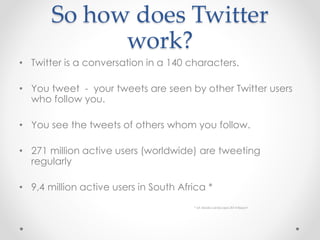 So how does Twitter
work?
• Twitter is a conversation in a 140 characters.
• You tweet - your tweets are seen by other Twitter users
who follow you.
• You see the tweets of others whom you follow.
• 271 million active users (worldwide) are tweeting
regularly
• 9,4 million active users in South Africa *
* SA Media Landscape 2014 Report
 