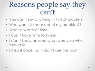 Reasons people say they
can’t
• You can’t say anything in 140 characters
• Who wants to hear about my breakfast?
• What a waste of time !
• I don’t have time to Tweet
• I don’t know anyone who tweets, so why
should I?
• I tried it once, but I didn’t see the point
 