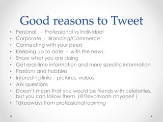 Good reasons to Tweet
• Personal - Professional vs Individual
• Corporate - Branding/Commerce
• Connecting with your peers
• Keeping up to date - with the news,
• Share what you are doing
• Get real-time information and more specific information
• Passions and hobbies
• Interesting links – pictures, videos
• Ask questions
• Doesn’t mean that you would be friends with celebrities,
but you can follow them (@TrevorNoah anyone? )
• Takeaways from professional learning
 