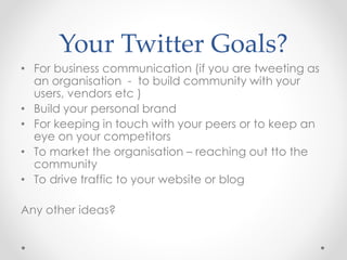 Your Twitter Goals?
• For business communication (if you are tweeting as
an organisation - to build community with your
users, vendors etc )
• Build your personal brand
• For keeping in touch with your peers or to keep an
eye on your competitors
• To market the organisation – reaching out tto the
community
• To drive traffic to your website or blog
Any other ideas?
 