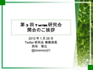 第 3 回 Twitter 研究会 開会のご挨拶 2012 年 1 月 28 日 Twitter 研究会 事務局長 西谷　智広　 @toremoro21 