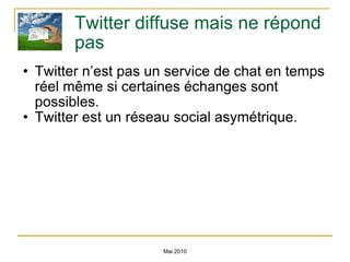 Twitter diffuse mais ne répond pas Twitter n’est pas un service de chat en temps réel même si certaines échanges sont possibles. Twitter est un réseau social asymétrique. Mai 2010 