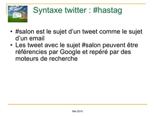Syntaxe twitter : #hastag #salon est le sujet d’un tweet comme le sujet d’un email Les tweet avec le sujet #salon peuvent être référencies par Google et repéré par des moteurs de recherche Mai 2010 