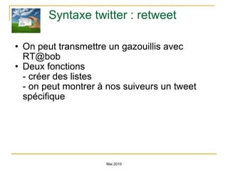 Syntaxe twitter : retweet On peut transmettre un gazouillis avec RT@bob Deux fonctions - créer des listes - on peut montrer à nos suiveurs un tweet spécifique Mai 2010 