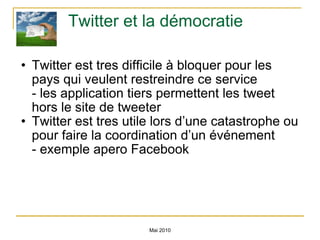 Twitter et la démocratie Twitter est tres difficile à bloquer pour les pays qui veulent restreindre ce service - les application tiers permettent les tweet hors le site de tweeter Twitter est tres utile lors d’une catastrophe ou pour faire la coordination d’un événement - exemple apero Facebook Mai 2010 