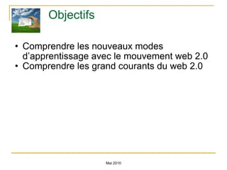 Objectifs Comprendre les nouveaux modes d’apprentissage avec le mouvement web 2.0 Comprendre les grand courants du web 2.0 Mai 2010 
