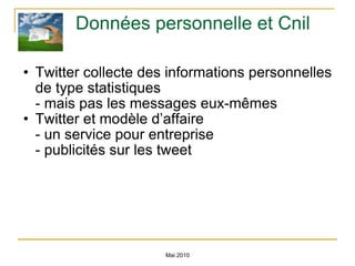 Données personnelle et Cnil Twitter collecte des informations personnelles de type statistiques - mais pas les messages eux-mêmes Twitter et modèle d’affaire - un service pour entreprise - publicités sur les tweet Mai 2010 