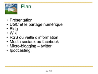 Plan  Présentation  UGC et le partage numérique Blog  Wiki RSS ou veille d’information Media sociaux ou facebook Micro-blogging – twitter Ipodcasting Mai 2010 