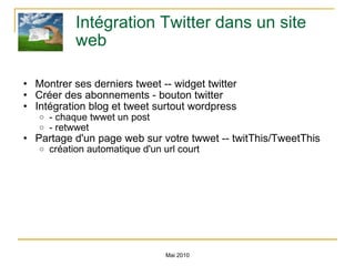Intégration Twitter dans un site web Montrer ses derniers tweet -- widget twitter Créer des abonnements - bouton twitter Intégration blog et tweet surtout wordpress - chaque twwet un post - retwwet Partage d'un page web sur votre twwet -- twitThis/TweetThis  création automatique d'un url court Mai 2010 