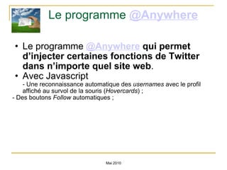 Le programme  @Anywhere   Le programme  @Anywhere  qui permet d’injecter certaines fonctions de Twitter dans n’importe quel site web .  Avec Javascript - Une reconnaissance automatique des  usernames  avec le profil affiché au survol de la souris ( Hovercards ) ; - Des boutons  Follow  automatiques ;  Mai 2010 