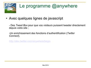 Le programme @anywhere Avec quelques lignes de javascript - Des  Tweet Box  pour que vos visiteurs puissent tweeter directement depuis votre site ; -Un enrichissement des fonctions d’authentification ( Twitter Connect ). http://dev.twitter.com/anywhere/begin Mai 2010 