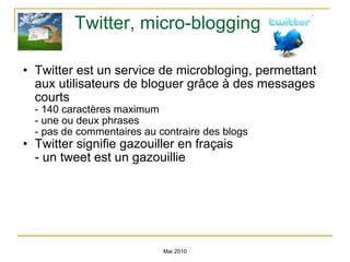 Twitter, micro-blogging Twitter est un service de microbloging, permettant aux utilisateurs de bloguer grâce à des messages courts  - 140 caractères maximum - une ou deux phrases - pas de commentaires au contraire des blogs Twitter signifie gazouiller en fraçais  - un tweet est un gazouillie Mai 2010 