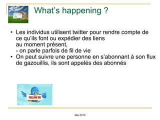 What’s happening ? Les individus utilisent twitter pour rendre compte de ce qu’ils font ou expédier des liens au moment présent,  - on parle parfois de fil de vie On peut suivre une personne en s’abonnant à son flux de gazouillis, ils sont appelés des abonnés Mai 2010 