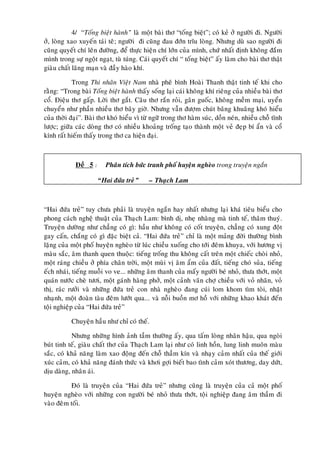 4/ “Toáng bieät haønh” laø moät baøi thô “toáng bieät”; coù keû ôû ngöôøi ñi. Ngöôøi
ôû, loøng xao xuyeán taùi teâ; ngöôøi ñi cuõng ñau ñôùn tróu loøng. Nhöng duø sao ngöôøi ñi
cuõng quyeát chí leân ñöôøng, ñeå thöïc hieän chí lôùn cuûa mình, chöù nhaát ñònh khoâng ñaém
mình trong söï ngoät ngaït, tuø tuùng. Caùi quyeát chí “ toáng bieät” aáy laøm cho baøi thô thaät
giaøu chaát laõng maïn vaø ñaày haøo khí.

            Trong Thi nhaân Vieät Nam nhaø pheâ bình Hoaøi Thanh thaät tinh teá khi cho
raèng: “Trong baøi Toáng bieät haønh thaáy soáng laïi caùi khoâng khí rieâng cuûa nhieàu baøi thô
coå. Ñieäu thô gaáp. Lôøi thô gaét. Caâu thô raén roûi, gaân guoác, khoâng meàm maïi, uyeån
chuyeån nhö phaàn nhieàu thô baây giôø. Nhöng vaãn ñöôïm chuùt baâng khuaâng khoù hieåu
cuûa thôøi ñaïi”. Baøi thô khoù hieåu vì töø ngöõ trong thô haøm suùc, doàn neùn, nhieàu choã tónh
löôïc; giöõa caùc doøng thô coù nhieàu khoaûng troáng taïo thaønh moät veû ñeïp bí aån vaø coå
kính raát hieám thaáy trong thô ca hieän ñaïi.



             Ñeà 5 :     Phaân tích böùc tranh phoá huyeän ngheøo trong truyeän ngaén

                       “Hai ñöùa treû”     – Thaïch Lam



“Hai ñöùa treû” tuy chöa phaûi laø truyeän ngaén hay nhaát nhöng laïi khaù tieâu bieåu cho
phong caùch ngheä thuaät cuûa Thaïch Lam: bình dò, nheï nhaøng maø tinh teá, thaâm thuyù.
Truyeän döôøng nhö chaúng coù gì: haàu nhö khoâng coù coát truyeän, chaúng coù xung ñoät
gay caán, chaéng coù gì ñaëc bieät caû. “Hai ñöùa treû” chæ laø moät maûng ñôøi thöôøng bình
laëng cuûa moät phoá huyeän ngheøo töø luùc chieàu xuoáng cho tôùi ñeâm khuya, vôùi höông vò
maøu saéc, aâm thanh quen thuoäc: tieáng troáng thu khoâng caát treân moät chieác choøi nhoû,
moät raùng chieàu ôû phía chaân trôøi, moät muøi vò aâm aåm cuûa ñaát, tieáng choù suûa, tieáng
eách nhaùi, tieáng muoãi vo ve... nhöõng aâm thanh cuûa maáy ngöôøi beù nhoû, thöa thôùt, moät
quaùn nöôùc cheø töôi, moät gaùnh haøng phôû, moät caûnh vaõn chôï chieàu vôùi voû nhaõn, voû
thò, raùc röôûi vaø nhöõng ñöùa treû con nhaø ngheøo ñang cuùi lom khom tìm toøi, nhaët
nhaïnh, moät ñoaøn taøu ñeâm löôùt qua... vaø noãi buoàn mô hoà vôùi nhöõng khao khaùt ñeán
toäi nghieäp cuûa “Hai ñöùa treû”

           Chuyeän haàu nhö chæ coù theá.

           Nhöng nhöõng hình aûnh taàm thöôøng aáy, qua taám loøng nhaân haäu, qua ngoøi
buùt tinh teá, giaøu chaát thô cuûa Thaïch Lam laïi nhö coù linh hoàn, lung linh muoân maøu
saéc, coù khaû naêng laøm xao ñoäng ñeán choã thaàm kín vaø nhaïy caûm nhaát cuûa theá giôùi
xuùc caûm, coù khaû naêng ñaùnh thöùc vaø khôi gôïi bieát bao tình caûm xoùt thöông, day döùt,
dòu daøng, nhaân aùi.

          Ñoù laø truyeän cuûa “Hai ñöùa treû” nhöng cuõng laø truyeän cuûa caû moät phoá
huyeän ngheøo vôùi nhöõng con ngöôøi beù nhoû thöa thôùt, toäi nghieäp ñang aâm thaàm ñi
vaøo ñeâm toái.
 