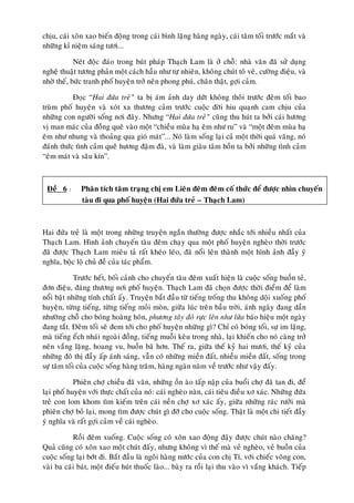 chòu, caùi xoân xao bieán ñoäng trong caùi bình laëng haøng ngaøy, caùi taêm toái tröôùc maét vaø
nhöõng kæ nieäm saùng töôi...

            Neùt ñoäc ñaùo trong buùt phaùp Thaïch Lam laø ôû choã: nhaø vaên ñaõ söû duïng
ngheä thuaät töông phaûn moät caùch haàu nhö töï nhieân, khoâng chuùt toâ veõ, cöôøng ñieäu, vaø
nhôø theá, böùc tranh phoá huyeän trôû neân phong phuù, chaân thaät, gôïi caûm.

           Ñoïc “Hai ñöùa treû” ta bò aùm aûnh day döùt khoâng thoâi tröôùc ñeâm toái bao
truøm phoá huyeän vaø xoùt xa thöông caûm tröôùc cuoäc ñôøi hiu quaïnh cam chòu cuûa
nhöõng con ngöôøi soáng nôi ñaây. Nhöng “Hai ñöùa treû” cuõng thu huùt ta bôûi caùi höông
vò man maùc cuûa ñoàng queâ vaøo moät “chieàu muøa haï eâm nhö ru” vaø “moät ñeâm muøa haï
eâm nhö nhung vaø thoaûng qua gioù maùt”... Noù laøm soáng laïi caû moät thôøi quaù vaõng, noù
ñaùnh thöùc tình caûm queâ höông ñaäm ñaø, vaø laøm giaøu taâm hoàn ta bôûi nhöõng tình caûm
“eâm maùt vaø saâu kín”.



 Ñeà 6 :      Phaân tích taâm traïng chò em Lieân ñeâm ñeâm coá thöùc ñeå ñöôïc nhìn chuyeán
              taøu ñi qua phoá huyeän (Hai ñöùa treû – Thaïch Lam)



Hai ñöùa treû laø moät trong nhöõng truyeän ngaén thöôøng ñöôïc nhaéc tôùi nhieàu nhaát cuûa
Thaïch Lam. Hình aûnh chuyeán taøu ñeâm chaïy qua moät phoá huyeän ngheøo thôøi tröôùc
ñaõ ñöôïc Thaïch Lam mieâu taû raát kheùo leùo, ñaõ noåi leân thaønh moät hình aûnh ñaày yù
nghóa, boäc loä chuû ñeà cuûa taùc phaåm.

             Tröôùc heát, boái caûnh cho chuyeán taøu ñeâm xuaát hieän laø cuoäc soáng buoàn teû,
ñôn ñieäu, ñaùng thöông nôi phoá huyeän. Thaïch Lam ñaõ choïn ñöôïc thôøi ñieåm ñeå laøm
noåi baät nhöõng tính chaát aáy. Truyeän baét ñaàu töø tieáng troáng thu khoâng doäi xuoáng phoá
huyeän, töøng tieáng, töøng tieáng moûi moøn, giöõa luùc treân baàu trôøi, aùnh ngaøy ñang daàn
nhöôøng choã cho boùng hoaøng hoân, phöông taây ñoû röïc leân nhö löûa baùo hieäu moät ngaøy
ñang taét. Ñeâm toái seõ ñem tôùi cho phoá huyeän nhöõng gì? Chæ coù boùng toái, söï im laëng,
maø tieáng eách nhaùi ngoaøi ñoàng, tieáng muoãi keâu trong nhaø, laïi khieán cho noù caøng trôû
neân vaéng laëng, hoang vu, buoàn baõ hôn. Theá ra, giöõa theá kyû hai möôi, theá kyû cuûa
nhöõng ñoâ thò ñaày aáp aùnh saùng, vaãn coù nhöõng mieàn ñaát, nhieàu mieàn ñaát, soáng trong
söï taêm toái cuûa cuoäc soáng haøng traêm, haøng ngaøn naêm veà tröôùc nhö vaäy ñaáy.

            Phieân chôï chieàu ñaõ vaõn, nhöõng oàn aøo taáp naäp cuûa buoåi chôï ñaõ tan ñi, ñeå
laïi phoá huyeän vôùi thöïc chaát cuûa noù: caùi ngheøo naøn, caùi tieâu ñieàu xô xaùc. Nhöõng ñöùa
treû con lom khom tìm kieám treân caùi neàn chôï xô xaùc aáy, giöõa nhöõng raùc röôûi maø
phieân chôï boû laïi, mong tìm ñöôïc chuùt gì ñôõ cho cuoäc soáng. Thaät laø moät chi tieát ñaày
yù nghóa vaø raát gôïi caûm veà caùi ngheøo.

           Roài ñeâm xuoáng. Cuoäc soáng coù xoân xao ñoäng ñaäy ñöôïc chuùt naøo chaêng?
Quaû cuõng coù xoân xao moät chuùt ñaáy, nhöng khoâng vì theá maø veû ngheøo, veû buoàn cuûa
cuoäc soáng laïi bôùt ñi. Baét ñaàu laø ngoâi haøng nöôùc cuûa con chò Tí, vôùi chieác voõng con,
vaøi ba caùi baùt, moät ñieáu huùt thuoác laøo... baøy ra roài laïi thu vaøo vì vaéng khaùch. Tieáp
 