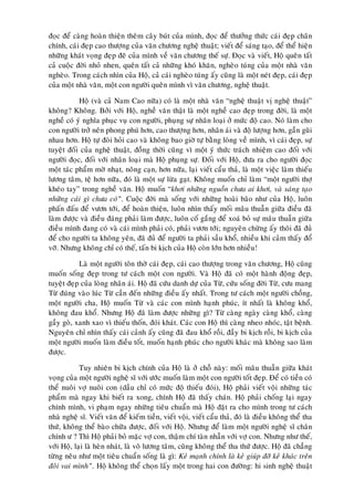 ñoïc ñeå caøng hoaøn thieän theâm caây buùt cuûa mình, ñoïc ñeå thöôûng thöùc caùi ñeïp chaân
chính, caùi ñeïp cao thöôïng cuûa vaên chöông ngheä thuaät; vieát ñeå saùng taïo, ñeå theå hieän
nhöõng khaùt voïng ñeïp ñeõ cuûa mình veà vaên chöông theá söï. Ñoïc vaø vieát, Hoä queân taát
caû cuoäc ñôøi nhoû nhen, queân taát caû nhöõng khoù khaên, ngheøo tuùng cuûa moät nhaø vaên
ngheøo. Trong caùch nhìn cuûa Hoä, caû caùi ngheøo tuùng aáy cuõng laø moät neùt ñeïp, caùi ñeïp
cuûa moät nhaø vaên, moät con ngöôøi queân mình vì vaên chöông, ngheä thuaät.

           Hoä (vaø caû Nam Cao nöõa) coù laø moät nhaø vaên “ngheä thuaät vò ngheä thuaät”
khoâng? Khoâng. Bôûi vôùi Hoä, ngheà vaên thaät laø moät ngheà cao ñeïp trong ñôøi, laø moät
ngheà coù yù nghóa phuïc vuï con ngöôøi, phuïng söï nhaân loaïi ôû möùc ñoä cao. Noù laøm cho
con ngöôøi trôû neân phong phuù hôn, cao thöôïng hôn, nhaân aùi vaø ñoä löôïng hôn, gaàn guõi
nhau hôn. Hoä töï ñoøi hoûi cao vaø khoâng bao giôø töï baèng loøng veà mình, vì caùi ñeïp, söï
tuyeät ñoái cuûa ngheä thuaät, ñoàng thôøi cuõng vì moät yù thöùc traùch nhieäm cao ñoái vôùi
ngöôøi ñoïc, ñoái vôùi nhaân loaïi maø Hoä phuïng söï. Ñoái vôùi Hoä, ñöa ra cho ngöôøi ñoïc
moät taùc phaåm môø nhaït, noâng caïn, hôn nöõa, laïi vieát caåu thaû, laø moät vieäc laøm thieáu
löông taâm, teä hôn nöõa, ñoù laø moät söï löøa gaït. Khoâng muoán chæ laøm “moät ngöôøi thôï
kheùo tay” trong ngheà vaên. Hoä muoán “khôi nhöõng nguoàn chöa ai khôi, vaø saùng taïo
nhöõng caùi gì chöa coù”. Cuoäc ñôøi maø soáng vôùi nhöõng hoaøi baõo nhö cuûa Hoä, luoân
phaán ñaáu ñeå vöôn tôùi, ñeå hoaøn thieän, luoân nhìn thaáy moái maâu thuaãn giöõa ñieàu ñaõ
laøm ñöôïc vaø ñieàu ñaùng phaûi laøm ñöôïc, luoân coá gaéng ñeå xoaù boû söï maâu thuaãn giöõa
ñieàu mình ñang coù vaø caùi mình phaûi coù, phaûi vöôn tôùi; nguyeân chöøng aáy thoâi ñaõ ñuû
ñeå cho ngöôøi ta khoâng yeân, ñaõ ñuû ñeå ngöôøi ta phaûi saàu khoå, nhieàu khi caûm thaáy ñoå
vôõ. Nhöng khoâng chæ coù theá, taán bi kòch cuûa Hoä coøn lôùn hôn nhieàu!

           Laø moät ngöôøi toân thôø caùi ñeïp, caùi cao thöôïng trong vaên chöông, Hoä cuõng
muoán soáng ñeïp trong tö caùch moät con ngöôøi. Vaø Hoä ñaõ coù moät haønh ñoäng ñeïp,
tuyeät ñeïp cuûa loøng nhaân aùi. Hoä ñaõ cöùu danh döï cuûa Töø, cöùu soáng ñôøi Töø, cöu mang
Töø ñuùng vaøo luùc Töø caàn ñeán nhöõng ñieàu aáy nhaát. Trong tö caùch moät ngöôøi choàng,
moät ngöôøi cha, Hoä muoán Töø vaø caùc con mình haïnh phuùc, ít nhaát laø khoâng khoå,
khoâng ñau khoå. Nhöng Hoä ñaõ laøm ñöôïc nhöõng gì? Töø caøng ngaøy caøng khoå, caøng
gaày goø, xanh xao vì thieáu thoán, ñoùi khaùt. Caùc con Hoä thì caøng nheo nhoùc, taät beänh.
Nguyeân chæ nhìn thaáy caùi caûnh aáy cuõng ñaõ ñau khoå roài, ñaày bi kòch roài, bi kòch cuûa
moät ngöôøi muoán laøm ñieàu toát, muoán haïnh phuùc cho ngöôøi khaùc maø khoâng sao laøm
ñöôïc.

            Tuy nhieân bi kòch chính cuûa Hoä laø ôû choã naøy: moái maâu thuaãn giöõa khaùt
voïng cuûa moät ngöôøi ngheä só vôùi öôùc muoán laøm moät con ngöôøi toát ñeïp. Ñeå coù tieàn coù
theå nuoâi vôï nuoâi con (daàu chæ coù möùc ñoä thieáu ñoùi), Hoä phaûi vieát voäi nhöõng taùc
phaåm maø ngay khi bieát ra xong, chính Hoä ñaõ thaáy chaùn. Hoä phaûi choáng laïi ngay
chính mình, vi phaïm ngay nhöõng tieâu chuaån maø Hoä ñaët ra cho mình trong tö caùch
nhaø ngheä só. Vieát vaên ñeå kieám tieàn, vieát voäi, vieát caåu thaû, ñoù laø ñieàu khoâng theå tha
thöù, khoâng theå baøo chöõa ñöôïc, ñoái vôùi Hoä. Nhöng ñeå laøm moät ngöôøi ngheä só chaân
chính ö ? Thì Hoä phaûi boû maëc vôï con, thaäm chí taøn nhaãn vôùi vôï con. Nhöng nhö theá,
vôùi Hoä, laïi laø heøn nhaùt, laø voâ löông taâm, cuõng khoâng theå tha thöù ñöôïc. Hoä ñaõ chaúng
töøng neâu nhö moät tieâu chuaån soáng laø gì: Keû maïnh chính laø keû giuùp ñôõ keû khaùc treân
ñoâi vai mình”. Hoä khoâng theå choïn laáy moät trong hai con ñöôøng: hi sinh ngheä thuaät
 