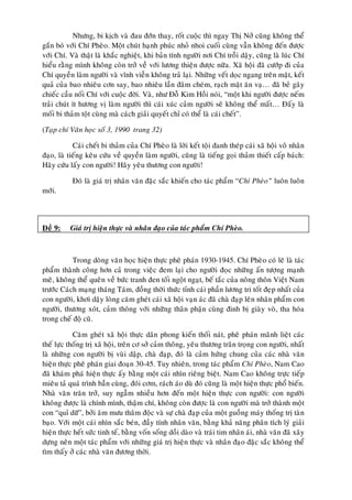 Nhöng, bi kòch vaø ñau ñôùn thay, roát cuoäc thì ngay Thò Nôû cuõng khoâng theå
gaén boù vôùi Chí Pheøo. Moät chuùt haïnh phuùc nhoû nhoi cuoái cuøng vaãn khoâng ñeán ñöôïc
vôùi Chí. Vaø thaät laø khaéc nghieät, khi baûn tính ngöôøi nôi Chí troãi daäy, cuõng laø luùc Chí
hieåu raèng mình khoâng coøn trôû veà vôùi löông thieän ñöôïc nöõa. Xaõ hoäi ñaõ cöôùp ñi cuûa
Chí quyeàn laøm ngöôøi vaø vónh vieãn khoâng traû laïi. Nhöõng veát doïc ngang treân maët, keát
quaû cuûa bao nhieâu côn say, bao nhieâu laàn ñaâm cheùm, raïch maët aên vaï… ñaõ beû gaõy
chieác caàu noái Chí vôùi cuoäc ñôøi. Vaø, nhö Ñoã Kim Hoài noùi, “moät khi ngöôøi ñöôïc neám
traûi chuùt ít höông vò laøm ngöôøi thì caùi xuùc caûm ngöôøi seõ khoâng theå maát… Ñaáy laø
moái bi thaûm toät cuøng maø caùch giaûi quyeát chæ coù theå laø caùi cheát”.

(Taïp chí Vaên hoïc soá 3, 1990 trang 32)

            Caùi cheát bi thaûm cuûa Chí Pheøo laø lôøi keát toäi ñanh theùp caùi xaõ hoäi voâ nhaân
ñaïo, laø tieáng keâu cöùu veà quyeàn laøm ngöôøi, cuõng laø tieáng goïi thaûm thieát caáp baùch:
Haõy cöùu laáy con ngöôøi! Haõy yeâu thöông con ngöôøi!

           Ñoù laø giaù trò nhaân vaên ñaëc saéc khieán cho taùc phaåm “Chí Pheøo” luoân luoân
môùi.



Ñeà 9:    Giaù trò hieän thöïc vaø nhaân ñaïo cuûa taùc phaåm Chí Pheøo.



           Trong doøng vaên hoïc hieän thöïc pheâ phaùn 1930-1945. Chí Pheøo coù leõ laø taùc
phaåm thaønh coâng hôn caû trong vieäc ñem laïi cho ngöôøi ñoïc nhöõng aán töôïng maïnh
meõ, khoâng theå queân veà böùc tranh ñen toái ngoät ngaït, beá taéc cuûa noâng thoân Vieät Nam
tröôùc Caùch maïng thaùng Taùm, ñoàng thôøi thöùc tænh caùi phaàn löông tri toát ñeïp nhaát cuûa
con ngöôøi, khôi daäy loøng caêm gheùt caùi xaõ hoäi vaïn aùc ñaõ chaø ñaïp leân nhaân phaåm con
ngöôøi, thöông xoùt, caûm thoâng vôùi nhöõng thaân phaän cuøng ñinh bò giaøy voø, tha hoùa
trong cheá ñoä cuõ.

            Caêm gheùt xaõ hoäi thöïc daân phong kieán thoái naùt, pheâ phaùn maõnh lieät caùc
theá löïc thoáng trò xaõ hoäi, treân cô sôû caûm thoâng, yeâu thöông traân troïng con ngöôøi, nhaát
laø nhöõng con ngöôøi bò vuøi daäp, chaø ñaïp, ñoù laø caûm höùng chung cuûa caùc nhaø vaên
hieän thöïc pheâ phaùn giai ñoaïn 30-45. Tuy nhieân, trong taùc phaåm Chí Pheøo, Nam Cao
ñaõ khaùm phaù hieän thöïc aáy baèng moät caùi nhìn rieâng bieät. Nam Cao khoâng tröïc tieáp
mieâu taû quaù trình baàn cuøng, ñoùi côm, raùch aùo duø ñoù cuõng laø moät hieän thöïc phoå bieán.
Nhaø vaên traên trôû, suy ngaãm nhieàu hôn ñeán moät hieän thöïc con ngöôøi: con ngöôøi
khoâng ñöôïc laø chính mình, thaäm chí, khoâng coøn ñöôïc laø con ngöôøi maø trôû thaønh moät
con “quæ döõ”, bôûi aâm möu thaâm ñoäc vaø söï chaø ñaïp cuûa moät guoàng maùy thoáng trò taøn
baïo. Vôùi moät caùi nhìn saéc beùn, ñaày tính nhaân vaên, baèng khaû naêng phaân tích lyù giaûi
hieän thöïc heát söùc tinh teá, baèng voán soáng doài daøo vaø traùi tim nhaân aùi, nhaø vaên ñaõ xaây
döïng neân moät taùc phaåm vôùi nhöõng giaù trò hieän thöïc vaø nhaân ñaïo ñaëc saéc khoâng theå
tìm thaáy ôû caùc nhaø vaên ñöông thôøi.
 