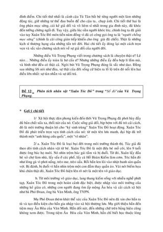 ñænh ñieåm. Chi tieát thöù nhaát laø caûnh caäu Tuù Taân baét beû töøng ngöôøi moät laøm nhöõng
ñoäng taùc, giöõ nhöõng tö theá ñau buoàn ñeå cho caäu ta.. chuïp aûnh. Chi tieát thöù hai laø
oâng phaùn moïc söøng, caùi keû giaû doái vaø voâ lieâm sæ nhaát trong gia ñình naøy, ñaõ khoùc
ñeán töôûng chöøng ngaát ñi. Tuy vaäy, giöõa luùc oaèn ngöôøi khoùc loùc, chính oâng ta ñaõ giuùi
vaøo tay Xuaân Toùc Ñoû moùn tieàn naêm ñoàng vì ñaõ coù coâng goïi oâng ta laø “ngöôøi choàng
moïc söøng” (chính laø caùi coâng giaùn tieáp khieán cho oâng giaø ñaõ cheát). Thaät laø nhöõng
kòch só thöôïng haïng cuûa nhöõng taán troø ñôøi. Hai chi tieát aáy ñoùng laïi moät caùch troïn
veïn vaø saéc saûo chöông saùch noùi veà söï giaû doái cuûa ngöôøi ñôøi.

            Nhöõng ñieàu Vuõ Troïng Phuïng vieát trong chöông saùch laø chuyeän thaät ö? Leõ
naøo… Nhöõng ñieàu aáy toaøn laø hö caáu ö? Nhöng nhöõng ñieàu aáy ñeàu hôïp lí laém maø,
vaø hình nhö ñeàu coù thaät caû. Ngoøi buùt Vuõ Troïng Phuïng ñuùng laø saéc nhö dao. Ñaèng
sau nhöõng lôøi noùi nhö ñuøa, söï thaät cuûa ñôøi soáng cöù hieän ra loà loä treân ñoù noåi leân hai
ñieàu lôùn nhaát: söï taøn nhaãn vaø söï doái traù.



 Ñeà 12:      Phaân tích nhaân vaät “Xuaân Toùc Ñoû” trong “Soá ñoû”cuûa Vuõ Troïng
 Phuïng.



* Gôïi yù chi tieát

            1/ Xaõ hoäi thöïc daân phong kieán ñeán thôøi Vuõ Troïng Phuïng ñaõ phôi baøy ñaày
ñuû baûn chaát xaáu xa, thoái naùt cuûa noù. Cuoäc soáng giaû doái, bòp bôïm vôùi ñuû troø caûi caùch,
ñoù laø moâi tröôøng thuaän lôïi cho “kyù sinh truøng” Xuaân Toùc Ñoû hoaït ñoäng. Xuaân Toùc
Ñoû ñaõ phaùt trieån troïn veïn tính caùch cuûa noù: töø moät teân löu manh, ñaïi bòp ñaõ trôû
thaønh moät “anh huøng cöùu quoác”, moät “vó nhaân”.

           2/ a. Xuaân Toùc Ñoû laø loaïi buïi ñôøi trong moâi tröôøng thaønh thò. Taùc giaû ñaõ
theo doõi tính caùch nhaân vaät töø beù. Xuaân Toùc Ñoû laø moät ñöùa beù moà coâi, leân 9 tuoåi
ñöôïc oâng baùc hoï nuoâi. Noù nhìn troäm baùc gaùi taém vaø bò ñuoåi. Töø ñoù, Xuaân laáy ñaàu
heø xoù chôï laøm nhaø, laáy saáu ôû caùc phoá, laáy caù Hoà Hoaøn Kieám laøm côm. Toùc haén ñoû
nhö loâng gaø vì phôi naéng, treøo me, treøo saáu. Roài haén len loûi vaøo nhaët banh saân quaàn
vôït. Bò ñaùnh, bò ñuoåi vì haén nhìn troäm moät con ñaàm thay quaàn aùo. Vaøi neùt bieám hoïa
khaù chaân thaät ñoù, Xuaân Toùc Ñoû hieän leân roõ neùt laø moät teân voâ giaùo duïc.

            b. Töø moâi tröôøng voâ giaùo duïc, lang thang kieám soáng vôùi nhieàu ngheà phöùt
taïp, Xuaân Toùc Ñoû trong moät hoaøn caûnh ñaëc bieät, ñöôïc nhaäp vaøo moâi tröôøng cuûa
nhöõng keû giaøu coù, nhöõng con ngöôøi ñang oâm aáp moäng AÂu hoùa vaø caûi caùch xaõ hoäi
nhö baø Phoù Ñoan, oâng baø Vaên Minh, oâng TYPN.

             Muï Phoù Ñoan theøm khaùt theå xaùc cuûa Xuaân Toùc Ñoû neân ñaõ xin cho haén ra
tuø vaø taïo ñieàu kieän cho haén gia nhaäp vaøo xaõ hoäi thöôïng löu. Muï giôùi thieäu haén ñeán
tieäm may AÂu Hoùa cuûa Vaên Minh. Haén doát naùt, ñeán nhöõng chöõ treân baûng hieäu cuõng
khoâng xem ñöôïc. Trong tieäm AÂu Hoùa cuûa Vaên Minh, haén chæ bieát hoïc thuoäc loøng
 