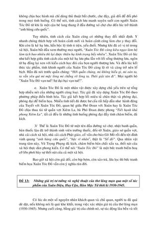 khoâng chòu hoïc haønh maø chæ duøng thuû thuaät baét chöôùc, che ñaäy, giaû doái ñeå ñoái phoù
trong moïi tình huoáng. Coù theå noùi, tính caùch löu manh xuyeân suoát con ngöôøi Xuaân
Toùc Ñoû töø khi laø moät caäu beù lang thang ôû ñaàu ñöôøng xoù chôï cho ñeán luùc trôû thaønh
“anh huøng cöùu quoác”.

            Tuy nhieân, tính caùch cuûa Xuaân cuõng coù nhöõng thay ñoåi nhaát ñònh. Y
nhanh choùng thích hôïp vôùi hoaøn caûnh môùi vaø hoaøn caûnh cuõng laøm cho y thay ñoåi.
Khi coøn laø keû haï löu, haén boäc loä tính ti tieän, yeáu ñuoái. Nhöng khi ñaõ coù vò trí trong
xaõ hoäi, Xuaân baét ñaàu xem thöôøng moïi ngöôøi, “Xuaân Toùc Ñoû caøng kieâu ngaïo laøm boä
laøm tòch bao nhieâu thì laïi ñöôïc thieân haï kính troïng baáy nhieâu”, Xuaân Toùc Ñoû coù luùc
nhö keát hôïp giöõa tính caùch cuûa moät keû haï löu pha laãn vôùi loái soáng thöôïng löu, ngoân
töø haï ñaúng laïi xen vôùi kieåu caùch hoïc ñoøi cuûa boïn ngöôøi thöôïng löu. Vaø ñeán luùc keát
thuùc taùc phaåm, tính khinh ngöôøi cuûa Xuaân Toùc Ñoû caøng loä roõ vaø caøng trôû neân loá
bòch. Haén ñaõ noùi tröôùc quaàn chuùng: “Hôõi quaàn chuùng, mi khoâng hieåu gì, mi oaùn ta,
ta vaãn yeâu quí mi maëc loøng mi chaúng roõ loøng ta. Thoâi giaûi taùn ñi”. Moïi ngöôøi hoâ
”Xuaân Toùc Ñoû vaïn tueá! Söï ñaïi baïi vaïn tueá!”.

            e. Xuaân Toùc Ñoû laø moät nhaân vaät ñöôïc xaây döïng chuû yeáu treân söï toång
hôïp nhieàu neùt cuûa nhöõng ngöôøi cuøng loaïi. Taùc giaû ñaõ xaây döïng Xuaân Toùc Ñoû theo
phöông phaùp ñieån hình hoùa. Taùc giaû keát hôïp loái mieâu taû chaân thaät vaø phoùng ñaïi,
phoùng ñaïi ñeå bieám hoïa. Nhieàu tình tieát ñaõ ñöôïc hö caáu raát haáp daãn nhö haønh ñoäng
cuûa Tuyeát vôùi Xuaân Toùc Ñoû, quan heä giöõa Phoù Ñoan vôùi Xuaân hay laø Xuaân Toùc
Ñoû chòu thua taøi töû quaàn vôït Xieâm La, baø Phoù Ñoan ñöôïc phong “Tieát haïnh khaû
phong Xieâm La”, taát caû ñeàu laø nhöõng tình huoáng phoùng ñaïi ñaày tính chaâm bieám, ñaû
kích.

              3/ Theá laø Xuaân Toùc Ñoû töø moät teân ñaàu ñöôøng xoù chôï, nhaët banh quaàn,
baùn thuoác laäu ñaõ trôû thaønh sinh vieân tröôøng thuoác, ñoác-tôø Xuaân, giaùo sö quaàn vôït,
nhaø caûi caùch xaõ hoäi, nhaø caûi caùch Phaät giaùo, coá vaán cho baùo Goõ Moõ roài ñeán toät ñænh
vinh quang “anh huøng cöùu quoác”, “baäc vó nhaân”, thaät laø “Soá ñoû”. Qua nhaân vaät
trung taâm naøy, Vuõ Troïng Phuïng ñaû kích, chaâm bieám baûn chaát xaáu xa, thoái naùt cuûa
xaõ hoäi thöïc daân phong kieán. Coù theå noùi “Xuaân Toùc Ñoû” laø moät böùc tranh bieám hoaï
côõ lôùn phôi baøy söï thoái naùt cuûa caû moät xaõ hoäi.

          Bao giôø xaõ hoäi coøn giaû doái, coøn bòp bôïm, coøn xaûo traù, löøa loïc thì böùc tranh
bieám hoïa Xuaân Toùc Ñoû vaãn coøn yù nghóa raên ñôøi.



Ñeà 13:     Nhöõng giaù trò tö töôûng vaø ngheä thuaät cuûa thô laõng maïn qua moät soá taùc
           phaåm cuûa Xuaân Dieäu, Huy Caän, Haøn Maëc Töû thôøi kì 1930-1945.



            Coù luùc do moät soá nguyeân nhaân khaùch quan vaø chuû quan, ngöôøi ta ñaõ quaù
deø daët, neáu khoâng noùi laø quaù khe khaét, trong vieäc xaùc nhaän giaù trò cuûa thô laõng maïn
(1930-1945). Nhöng cuoái cuøng, baèng giaù trò cuûa chính noù, söï taùc ñoäng laâu beàn vaø toát
 