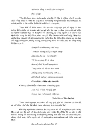 Hôõi xuaân hoàng, ta muoán caén vaøo ngöôi!

                            (Voäi vaøng)

           Yeâu ñôøi, ham soáng, nhöng cuoäc soáng laø gì? Ñaâu laø nhöõng yeáu toá taïo neân
cuoäc soáng. Theo caùc nhaø thô laõng maïn, cuoäc soáng bao goàm nhieàu thöù, nhöng coù hai
thöù ñeïp nhaát, kì dieäu nhaát, aáy laø thieân nhieân vaø con ngöôøi.

             Tröôùc heát veà thieân nhieân, caùc nhaø thô laõng maïn phaù boû ngay caùi böùc
töôøng thieân nhieân giaû taïo cuûa vaên hoïc coå voán laâu nay vaây boïc con ngöôøi, ñeå nhaän
ra moät thieân nhieân thöïc söï, ñang boåi boåi söùc soáng, söï soáng, nguoàn caûm xuùc voâ taän.
Quaû thaät, trong thô Vieät Nam, chöa bao giôø ñaày aép thieân nhieân ñeán vaäy. Naøy ñaây,
caùi laï luøng cuûa ñaát trôøi khi muøa thu tôùi, buoàn laém, theâ löông laém nhöng sao maø ñeïp
ñeán vaäy; nhöõng neùt, nhöõng ñöôøng, nhöõng daùng hình, maøu saéc, sao maø soáng ñoäng,
haøi hoøa, em aùi:

                            Raëng lieãu ñìu hiu ñöùng chòu tang

                            Toùc buoàn buoâng xuoáng leä ngaøn haøng;

                            Ñaây muøa thu tôùi – muøa thu tôùi

                            Vôùi aùo mô phai deät laù vaøng

                            Hôn moät loaøi hoa ñaõ ruïng caønh

                            Trong vöôøn saéc ñoû ruûa maøu xanh,

                            Nhöõng luoàng run raåy rung rinh laù…

                            Ñoâi nhaùnh khoâ gaày xöông mong manh.

                            (Xuaân Dieäu – Ñaây muøa thu tôùi)

           Coøn ñaây caûnh chieàu veà treân moät caùnh ñoàng queâ:

                            Maây bieác veà ñaâu bay gaáp gaáp

                            Con coø treân ruoäng caùnh phaân vaân

                                                        (Xuaân Dieäu – Thô duyeân)

           Tröôùc thô laõng maïn, maây chöa heà “bay gaáp gaáp” vaø caùnh con coø chöa heà
coù söï “phaân vaân” nhö theá, chöa co söï xoán xang taâm traïng nhö theá.

           Giôø ñaây, ngöôøi ñoïc, nhôø ñoïc thô laõng maïn, maø trôû neân giaøu coù quaù chöøng.
Hoï coù caû moät theá giôùi voâ taän, nhöõng cuûa kho voâ taän. Haøn Maëc Töû sau naøy laø nhaø
thô cuûa nhöõng noãi ñau thöông. Nhöng trong nhöõng naêm ñaàu tieân, khi chöa maéc phaûi
chöùng beänh nan y hieåm ngheøo, ñaõ coù nhöõng doøng thô tuyeät ñeïp veà thieân nhieân xöù
Hueá:

                            Sao anh khoâng veà chôi thoân Vó
 